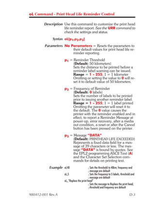 oL Command - Print Head Life Reminder Control

        Description Use this command to customize the print head
                    life reminder report. See the URR command to
                    check the settings and status.
             Syntax oL[p1,p2,p3]
        Parameters No Parameters = Resets the parameters to
                       their default values for print head life re-
                       minder reporting.
                    p1 = Reminder Threshold
                         (Default: 50 kilometers)
                         Sets the distance to be printed before a
                         reminder label warning can be issued.
                         Range = 1 - 255; 1 = 1 kilometer
                         Omitting or setting the value to 0 will re-
                         set it to default value of 50 kilometers.
                    p2 = Frequency of Reminder
                         (Default: 0 labels)
                         Sets the number of labels to be printed
                         prior to issuing another reminder label.
                         Range = 1 - 255; 1 = 1 label printed
                         Omitting the parameter will reset it to
                         the default. The 0 value causes the
                         printer with the reminder enabled and in
                         effect, to report a Reminder Message at
                         power-up, error recovery, after a media
                         out condition, a reset or after the Cancel
                         button has been pressed on the printer.
                    p3 = Message “DATA”
                         (Default: PRINTHEAD LIFE EXCEEDED)
                         Represents a fixed data field for a mes-
                         sage of 39 characters or less. The mes-
                         sage “DATA” is bound by quotes. See
                         the EPL2 programming ASCII Text (A)
                         and the Character Set Selection com-
                         mands for details on printing text.
           Example oL40                     ; Sets the threshold to 40km, frequency and
                                            ; message are default
                    oL,5                    ; Sets the frequency to 5 labels, threshold and
                                            ; message are default
                    oL,,”Replace the print head”
                                            ; Sets the message to Replace the print head,
                                            ; threshold and frequency are default

980412-001 Rev.A                                                                      D-3
 