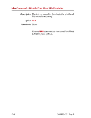 oLn Command - Disable Print Head Life Reminder

       Description Use this command to deactivate the print head
                   life reminder reporting.
            Syntax oLn
        Parameters None


                   Use the URR command to check the Print Head
                   Life Reminder settings.




D-4                                           980412-001 Rev.A
 