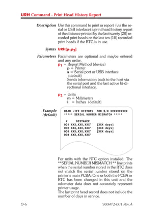 URH Command - Print Head History Report

       Description Use this command to print or report (via the se-
                   rial or USB interface) a print head history report
                   of the distance printed by the last twenty (20) re-
                   corded print heads or the last ten (10) recorded
                   print heads if the RTC is in use.
             Syntax URH[p1p2]
        Parameters Parameters are optional and maybe entered
                   and any order.
                   p1 = Report Method (device)
                        p = Printer
                        s = Serial port or USB interface
                         (default)
                        Sends information back to the host via
                        the serial port and the last active bi-di-
                        rectional interface.
                       p2 = Units
                            m = Millimeters
                            i = Inches (default)

           Example        HEAD LIFE HISTORY FOR S/N XXXXXXXXXX
           (default)      ***** SERIAL NUMBER MISMATCH *****

                           #       DISTANCE
                          001   XXX,XXX,XXX"   [XXX days]
                          002   XXX,XXX,XXX"   [XXX days]
                          003   XXX,XXX,XXX"   [XXX days]
                          004   XXX,XXX,XXX"




                       For units with the RTC option installed: The
                       **SERIAL NUMBER MISMATCH ** line prints
                       when the serial number stored in the RTC does
                       not match the serial number stored on the
                       printer’s main PCBA. One or both the PCBA or
                       RTC has been changed in this unit and the
                       odometer data does not accurately represent
                       printer usage.
                       The last print head record does not include the
                       number of days in service.

D-6                                                980412-001 Rev.A
 