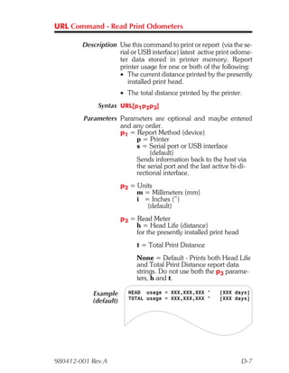 URL Command - Read Print Odometers

        Description Use this command to print or report (via the se-
                    rial or USB interface) latest active print odome-
                    ter data stored in printer memory. Report
                    printer usage for one or both of the following:
                    • The current distance printed by the presently
                       installed print head.
                       • The total distance printed by the printer.
             Syntax URL[p1p2p3]
        Parameters Parameters are optional and maybe entered
                   and any order.
                   p1 = Report Method (device)
                        p = Printer
                        s = Serial port or USB interface
                             (default)
                        Sends information back to the host via
                        the serial port and the last active bi-di-
                        rectional interface.
                       p2 = Units
                            m = Millimeters (mm)
                            i = Inches (”)
                               (default)
                       p3 = Read Meter
                            h = Head Life (distance)
                            for the presently installed print head
                            t = Total Print Distance
                            None = Default - Prints both Head Life
                            and Total Print Distance report data
                            strings. Do not use both the p3 parame-
                            ters, h and t.

           Example       HEAD usage = XXX,XXX,XXX "        [XXX days]
                         TOTAL usage = XXX,XXX,XXX "       [XXX days]
           (default)




980412-001 Rev.A                                                     D-7
 
