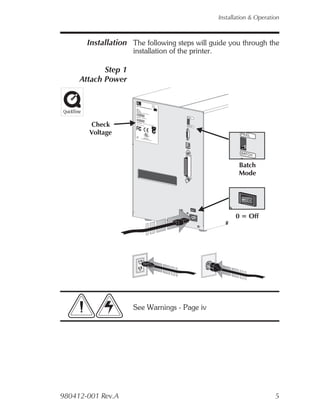 Installation & Operation



       Installation The following steps will guide you through the
                     installation of the printer.

            Step 1
     Attach Power

                        2746                                             Pat. No.
                                                                         5.813,34
                        Part No                                          6,068,413
                        Serial . : 120X XX-XX                                     5
                              No    . : XXXX        X
                      Model:
                              TLP 2746          XX XX                                EPL
                      Mfg. Dat
                               e: 02/01/01
                       Input
                      Part Num Power:
                                ber: 2746 115V
                                           -120             AC
                                                          XXX-001
                                                                    6.3A
                                                                                50/60
                                                                                           Hz
                      Serial No.                                                                PEEL
                                    : 12345678
                                                     912




        Check
                      Input Pow
                                     er: 115-230
                      For hom                         VAC, 2-1
                                e or offic                       Amps, 50/6
                                             e use                          0   Hz              BATC
                                                                                                    H
                                                                           N2557




        Voltage       I.T.E.
                                                      ®
                                                                                                                    PEEL
                      8T34                    MADE
                                     with forei       IN
                                                gn and USA
                                                       domestic
                                                                parts




                                                                                                                    BATC
                                                                                                                        H


                                                                                                                    Batch
                                                                                                                    Mode




                                                                                                                       O
                                                                                                        O




                                                                                                                  0 = Off




                     See Warnings - Page iv




980412-001 Rev.A                                                                                                                  5
 