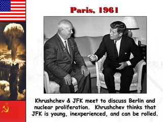 PPaarriiss,, 11996611 
KKhhrruusshhcchheevv && JJFFKK mmeeeett ttoo ddiissccuussss BBeerrlliinn aanndd 
nnuucclleeaarr pprroolliiffeerraattiioonn.. KKhhrruusshhcchheevv tthhiinnkkss tthhaatt 
JJFFKK iiss yyoouunngg,, iinneexxppeerriieenncceedd,, aanndd ccaann bbee rroolllleedd.. 
 