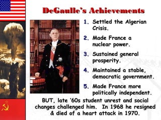 DDeeGGaauullllee’’ss AAcchhiieevveemmeennttss 
11.. SSeettttlleedd tthhee AAllggeerriiaann 
CCrriissiiss.. 
22.. MMaaddee FFrraannccee aa 
nnuucclleeaarr ppoowweerr.. 
33.. SSuussttaaiinneedd ggeenneerraall 
pprroossppeerriittyy.. 
44.. MMaaiinnttaaiinneedd aa ssttaabbllee,, 
ddeemmooccrraattiicc ggoovveerrnnmmeenntt.. 
55.. MMaaddee FFrraannccee mmoorree 
ppoolliittiiccaallllyy iinnddeeppeennddeenntt.. 
BBUUTT,, llaattee ’’600ss ssttuuddeenntt uunnrreesstt aanndd ssoocciiaall 
cchhaannggeess cchhaalllleennggeedd hhiimm.. IInn 1199688 hhee rreessiiggnneedd 
&& ddiieedd ooff aa hheeaarrtt aattttaacckk iinn 11997700.. 
 