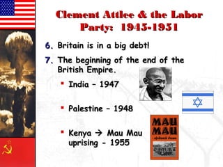 CClleemmeenntt AAttttlleeee && tthhee LLaabboorr 
PPaarrttyy:: 11994455--11995511 
66.. BBrriittaaiinn iiss iinn aa bbiigg ddeebbtt!! 
77.. TThhee bbeeggiinnnniinngg ooff tthhee eenndd ooff tthhee 
BBrriittiisshh EEmmppiirree.. 
 IInnddiiaa –– 11994477 
 PPaalleessttiinnee –– 11994488 
 KKeennyyaa  MMaauu MMaauu 
uupprriissiinngg -- 11995555 
 