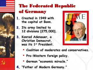 TThhee FFeeddeerraatteedd RReeppuubblliicc 
ooff GGeerrmmaannyy 
11.. CCrreeaatteedd iinn 11994499 wwiitthh 
tthhee ccaappiittaall aatt BBoonnnn.. 
22.. IIttss aarrmmyy lliimmiitteedd ttoo 
1122 ddiivviissiioonnss [[227755,,000000]].. 
33.. KKoonnrraadd AAddeennaauueerr,, aa 
CChhrriissttiiaann DDeemmooccrraatt,, 
wwaass iittss 11sstt PPrreessiiddeenntt.. 
 CCooaalliittiioonn ooff mmooddeerraatteess aanndd ccoonnsseerrvvaattiivveess.. 
 PPrroo--WWeesstteerrnn ffoorreeiiggnn ppoolliiccyy.. 
 GGeerrmmaann ““eeccoonnoommiicc mmiirraaccllee..”” 
44.. ““FFaatthheerr ooff MMooddeerrnn GGeerrmmaannyy..”” 
 