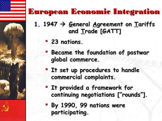 EEuurrooppeeaann EEccoonnoommiicc IInntteeggrraattiioonn 
11.. 11994477  GGeenneerraall AAggrreeeemmeenntt oonn TTaarriiffffss 
aanndd TTrraaddee [[GGAATTTT]] 
 2233 nnaattiioonnss.. 
 BBeeccaammee tthhee ffoouunnddaattiioonn ooff ppoossttwwaarr 
gglloobbaall ccoommmmeerrccee.. 
 IItt sseett uupp pprroocceedduurreess ttoo hhaannddllee 
ccoommmmeerrcciiaall ccoommppllaaiinnttss.. 
 IItt pprroovviiddeedd aa ffrraammeewwoorrkk ffoorr 
ccoonnttiinnuuiinngg nneeggoottiiaattiioonnss [[““rroouunnddss””]].. 
 BByy 11999900,, 9999 nnaattiioonnss wweerree 
ppaarrttiicciippaattiinngg.. 
 