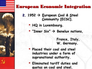 EEuurrooppeeaann EEccoonnoommiicc IInntteeggrraattiioonn 
22.. 11995522  EEuurrooppeeaann CCooaall && SStteeeell 
CCoommmmuunniittyy [[EECCSSCC]].. 
 HHQQ iinn LLuuxxeemmbboouurrgg.. 
 ““IInnnneerr SSiixx””  BBeenneelluuxx nnaattiioonnss,, 
FFrraannccee,, IIttaallyy,, 
WW.. GGeerrmmaannyy.. 
 PPllaacceedd tthheeiirr ccooaall aanndd sstteeeell 
iinndduussttrriieess uunnddeerr aa ffoorrmm ooff 
ssuupprraannaattiioonnaall aauutthhoorriittyy.. 
 EElliimmiinnaatteedd ttaarriiffff dduuttiieess aanndd 
qquuoottaass oonn ccooaall aanndd sstteeeell.. 
 
