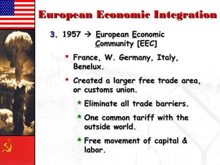 EEuurrooppeeaann EEccoonnoommiicc IInntteeggrraattiioonn 
33.. 11995577  EEuurrooppeeaann EEccoonnoommiicc 
CCoommmmuunniittyy [[EEEECC]] 
 FFrraannccee,, WW.. GGeerrmmaannyy,, IIttaallyy,, 
BBeenneelluuxx.. 
 CCrreeaatteedd aa llaarrggeerr ffrreeee ttrraaddee aarreeaa,, 
oorr ccuussttoommss uunniioonn.. 
EElliimmiinnaattee aallll ttrraaddee bbaarrrriieerrss.. 
OOnnee ccoommmmoonn ttaarriiffff wwiitthh tthhee 
oouuttssiiddee wwoorrlldd.. 
FFrreeee mmoovveemmeenntt ooff ccaappiittaall && 
llaabboorr.. 
 