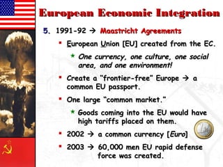 EEuurrooppeeaann EEccoonnoommiicc IInntteeggrraattiioonn 
55.. 11999911--9922  MMaaaassttrriicchhtt AAggrreeeemmeennttss 
 EEuurrooppeeaann UUnniioonn [[EEUU]] ccrreeaatteedd ffrroomm tthhee EECC.. 
OOnnee ccuurrrreennccyy,, oonnee ccuullttuurree,, oonnee ssoocciiaall 
aarreeaa,, aanndd oonnee eennvviirroonnmmeenntt!! 
 CCrreeaattee aa ““ffrroonnttiieerr--ffrreeee”” EEuurrooppee  aa 
ccoommmmoonn EEUU ppaassssppoorrtt.. 
 OOnnee llaarrggee ““ccoommmmoonn mmaarrkkeett..”” 
 GGooooddss ccoommiinngg iinnttoo tthhee EEUU wwoouulldd hhaavvee 
hhiigghh ttaarriiffffss ppllaacceedd oonn tthheemm.. 
 22000022  aa ccoommmmoonn ccuurrrreennccyy [[EEuurroo]] 
 22000033  6600,,000000 mmeenn EEUU rraappiidd ddeeffeennssee 
ffoorrccee wwaass ccrreeaatteedd.. 
