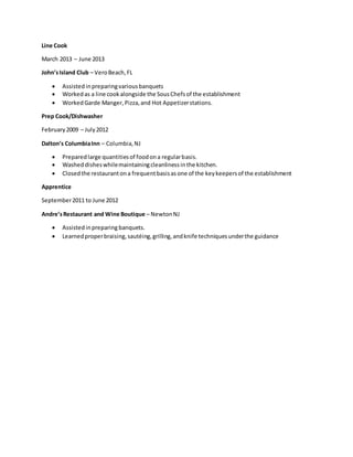 Line Cook
March 2013 – June 2013
John’sIsland Club – VeroBeach,FL
 Assistedinpreparingvariousbanquets
 Workedas a line cookalongside the SousChefsof the establishment
 WorkedGarde Manger,Pizza,and Hot Appetizerstations.
Prep Cook/Dishwasher
February2009 – July2012
Dalton’s ColumbiaInn – Columbia,NJ
 Preparedlarge quantitiesof foodona regularbasis.
 Washed disheswhilemaintainingcleanlinessinthe kitchen.
 Closedthe restaurantona frequentbasisasone of the keykeepersof the establishment
Apprentice
September2011 to June 2012
Andre’sRestaurant and Wine Boutique – NewtonNJ
 Assistedinpreparing banquets.
 Learnedproperbraising,sautéing,grilling,andknife techniquesunderthe guidance
 