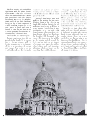 8
I walked past my old ground floor
apartment with its metal shutter
rolled down. Asha lived two floors
above me in those days, and it would
rain sometimes when she watered
her plants. Aleck was two windows
down, and I do not think I will ever
forget the first of many times that he
would somehow bypass the locked
gate, bottle in hand and joint in
mouth to come by and lean on my
wrought-iron gate, listening rapt as I
strummed my guitar and sang.
“Fuah mahn, zat is beauteeful.”
In that tempestuous time, life was
paradoxically simple. To be thrown
into a foreign country with its
foreign language and its foreign pace
of life is an experience of renewal
and change. You begin to see the
world differently as the Stockholm
syndrome sets in. Some are able to
resist it; some are not taken under its
spell. I did not resist. I loved it and
ignored its faults.
Later as I stood alone, knee bent
and foot flat against the blue door,
I looked down at the crêpe in my
hands. I felt its heat through the foil
and paper towels and as I lifted it
to my mouth, I smelled the 6 a.m.
termination of a four-mile walk
home from the other side of the city,
long after the subway had shut down
for the night. I felt the crunch of the
cheese—left to crisp on the griddle
as the interior melted around the
beef—and the taste on my tongue
of so many early nights, late nights,
school nights, and early mornings
when that soft, heavy funnel was the
only thing that could fortify me.
Through the fog of returning
memories, I realized that the crêpe
tasted differently than it once had.
There was a clash between the sweet,
delicate pancake batter and the
heavy, savory, spicy filling: an affront
to the classic idea of a structured,
gastronomic meal. Flavor-wise, this
multicultural fare made no sense.
Yet in the way that a love affair
begins with the blissful ignorance
of faults and inconsistencies, so too
does it become reinforced when love
remains despite them. My return
revealed to me that my city is no
glamorous film. Just like my crêpe, it
is an amalgam of tastes and textures.
It is a resistance against tradition. It
has its faults and inconsistencies. But
as I chewed I tasted Paris. And Paris
will always be delicious.
MAXIMILÍANODURÓN
 