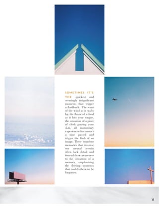 SOMETIMES IT’S
THE quickest and
seemingly insignificant
moments that trigger
a flashback. The scent
of the wind as it wafts
by, the flavor of a food
as it hits your tongue,
the sensation of a piece
of cloth grazing your
skin, all momentary
experiences that contact
a time passed and
trigger the flash of an
image. These transient
memories that traverse
our mental terrain
often lack detail and
instead draw awareness
to the sensation of a
memory, emphasizing
the fleeting moments
that could otherwise be
forgotten.
11
 