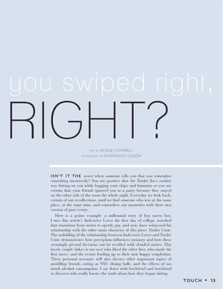 RIGHT?
you swiped right,
text by NATALIE CAMPBELL
photography by MaxiMilÍano dUrÓn
ISN’T IT THE worst when someone tells you that you remember
something incorrectly? You are positive that the Trader Joe’s cashier
was hitting on you while bagging your chips and hummus or you are
certain that your friends ignored you at a party because they stayed
on the other side of the room the whole night. Everyday we look back,
certain of our recollections, until we find someone who was at the same
place, at the same time, and contradicts our memories with their own
version of past events.
Here is a prime example: a millennial story of boy meets boy.
I met this article’s Indecisive Lover the first day of college, watched
him transition from metro to openly gay, and now, have witnessed his
relationship with the other main character of this piece, Tinder Cutie.
The unfolding of the relationship between Indecisive Lover and Tinder
Cutie demonstrates how perception influences memory and how these
seemingly pivotal decisions can be recalled with clouded stories. This
lovely couple dukes it out over who liked the other first, who made the
first move, and the events leading up to their now happy coupledom.
These personal accounts will also discuss other important topics of
meddling friends, eating at NYU dining halls, and the effects of too
much alcohol consumption. I sat down with boyfriend and boyfriend
to discover who really knows the truth about how they began dating.
TOUCH z 13
 