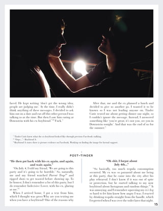 15
“He then got back with his ex again, and again,
and wait: again.”
“On July 4, I told my friend, ‘We are going to this
party and it’s going to be horrible.’ So, naturally,
me and my friend watched Parent Trap10
and
ripped shots to get wasted before showing up. To
be honest, I don’t remember a lot of this party, but I
do remember Indecisive Lover, with his ex, glaring
at me.11
When I arrived home, I got a text from him,
which I thought was gross:Why are you texting me
when you have a boyfriend? One of the reasons why
“Oh shit, I forgot about
July 4th...”
“So basically, too much tequila consumption
occurred. My ex was so paranoid about me being
at this party, that he came into the city after his
play rehearsal. I don’t know if it was out of spite
or protection, but he started talking to my now
boyfriend about Instagram and random things.17
It
was annoying, and I remember squeezing my ex’s leg
so hard to let him know how angry I was. I reacted
by drinking tequila straight from the handle, which
I regretted when I was over the toilet later that night.
POST-TINDER
7
Tinder Cutie knew what the ex-boyfriend looked like through previous Facebook stalking.
8
“Oops...”- Boyfriend A
9
Boyfriend A states there is picture evidence on Facebook. Working on finding the image for factual support.
faced. He kept writing ‘don’t get the wrong idea;
people are judging me.’ At the time, I really didn’t
think anything of these messages. I decided to ask
him out on a date and cut off this other person I was
talking to at the time. But then I saw him eating at
Downstein with his ex-boyfriend.7+8
Fuck.”
After that, me and the ex planned a lunch and
decided to give us another go. I wanted it to be
known so I was not leading anyone on. Tinder
Cutie texted me about getting dinner one night, so
I couldn’t ignore the message. Instead, I answered
something like ‘you’re great, it’s not you, see you in
Downstein tonight.’ And that was the end of us for
the summer.”
 