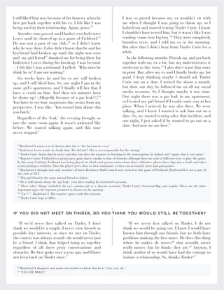“If we’d never first talked on Tinder, I don’t
think we would be a couple. I never view friends as
possible love interests, so since we met on Tinder,
the context was always sexual—he would never just
be a friend. I think that helped bring us together
regardless of all these petty conversations and
obstacles. We first spoke over a year ago, and I have
not been back on Tinder since.”
“If we never first talked on Tinder, I do not
think we would be going out. I know I would have
known him through our friends, but we both have
problems making the first move. He does this thing
where he makes sly moves20
that actually aren’t
really moves, but he thinks they are.21
Anyway, I
think neither of us would have had the courage to
initiate a relationship. So, thanks Tinder?”
IF YOU DID NOT MEET ON TINDER, DO YOU THINK YOU WOULD STILL BE TOGETHER?”
10
Boyfriend A wants it to be known that this is “the best movie, ever.”
11
Indecisive Lover wants to clarify that “He did not!! His ex was responsible for the staring.”
12
Tinder Cutie claims that he never said this, but after the reporter re-listening to the transcription, he indeed said “again, that is very gross.”
13
Reporter’s note: Fishbowl is a group party game that is similar to that of charades although there are a lot of different ways to play this game.
In this story, Celebrity Fishbowl was being played, in which each person writes down three celebrities, places these slips into a bowl, and takes
a turn picking a celebrity. Then the player gives clues to their teammates so they can accurately guess and gain points.
14
Boyfriend A thought that only members of Inter-Residence Hall Council were invited to this game of Fishbowl. Boyfriend B is not a part of
this club at NYU.
15
This girl friend is the same mutual friend as before.
16
He is still unsure about the ‘gas leak,’ even after reading his boyfriend’s account.
17
These other ‘things’ included: the ex’s summer job as a daycare assistant, Tinder Cutie’s Fraternal Big, and tequila. These are the other
important topics the reporter promised to discuss in the opening.
18
“Ew!!!”- Boyfriend A. The reporter agrees with this reaction.
19
Tinder Cutie begs to differ.
20
Boyfriend A disagrees and wants our readers to know that he is “very, very sly.”
21
“YES! HE DOES!”
I still liked him was because of his honesty when he
first got back together with his ex. I felt like I was
being used in their relationship. Again, gross.12
Anywho,time passed,and I hadn’t seen Indecisive
Lover until he showed up at a game of Fishbowl.13
He was not a part of our club,14
so I didn’t know
why he was there. I also didn’t know that he and his
boyfriend had broken up until the night was over
and my girl friend15
thanked me for being there for
Indecisive Lover during his breakup. I was beyond.
. . I felt like I was a rebound. I yelled: ‘Who does he
think he is? I am not waiting!’
Six weeks later, he and his ex are still broken
up, and I still liked him. So, one night I am at the
same girl’s apartment, and I finally tell her that I
have a crush on him. And then ten minutes later
he shows up! (Allegedly because of a gas leak?!)16
You have to see how suspicious this seems from my
perspective. I was like, ‘You texted him about this
you bitch.’
Regardless of the ‘leak,’ the evening brought us
into the same room again. It wasn’t awkward like
before. We started talking again, and this time
never stopped.”
I was so pissed because my ex wouldn’t sit with
me when I thought I was going to throw up, so I
lashed out and started texting Tinder Cutie. I know
I shouldn’t have texted him, but it wasn’t like I was
sending ‘come over big boy.’18
They were completely
harmless texts, and I told my ex in the morning.
But after that I didn’t hear from Tinder Cutie for a
while.
In the following months, I break up, and get back
together with my ex a lot, but my indecisiveness is
irrelevant to this story.19
I also don’t want that story
in print. But, after my ex and I finally broke up, for
good, I kept thinking maybe I should ask Tinder
Cutie out on a date. I waited for about a month,
but then, one day, he followed me on all my social
media accounts. So I thought maybe it was time.
One night there was a gas leak in my apartment,
so I texted my girl friend if I could come stay at her
place. When I arrived, he was also there. We were
talking, and I knew I wanted to ask him out on a
date. So, we started texting after that incident, and
one night, I just asked if he wanted to go out on a
date. And now we are here.”
 