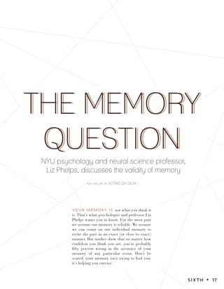 THE MEMORY
QUESTION
THE MEMORY
QUESTION
text and art by ASTRID DA SILVA
NYU psychology and neural science professor,
Liz Phelps, discusses the validity of memory
YOUR MEMORY IS not what you think it
is. That’s what psychologist and professor Liz
Phelps wants you to know. For the most part
we assume our memory is reliable. We assume
we can count on our individual memory to
recite the past in an exact (or close to exact)
manner. But studies show that no matter how
confident you think you are, you’re probably
fifty percent wrong in the accuracy of your
memory of any particular event. Don’t be
scared, your memory isn’t trying to fool you;
it’s helping you survive.
SIXTH z 17
 