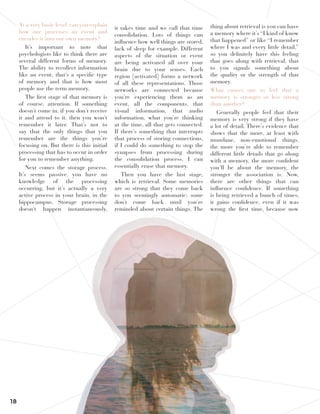 18
At a very basic level, can you explain
how one processes an event and
encodes it into our own memory?
It’s important to note that
psychologists like to think there are
several different forms of memory.
The ability to recollect information
like an event, that’s a specific type
of memory and that is how most
people use the term memory.
The first stage of that memory is
of course, attention. If something
doesn’t come in, if you don’t receive
it and attend to it, then you won’t
remember it later. That’s not to
say that the only things that you
remember are the things you’re
focusing on. But there is this initial
processing that has to occur in order
for you to remember anything.
Next comes the storage process.
It’s seems passive, you have no
knowledge of the processing
occurring, but it’s actually a very
active process in your brain, in the
hippocampus. Storage processing
doesn’t happen instantaneously,
it takes time and we call that time
consolidation. Lots of things can
influence how well things are stored,
lack of sleep for example. Different
aspects of the situation or event
are being activated all over your
brain due to your senses. Each
region [activated] forms a network
of all these representations. Those
networks are connected because
you’re experiencing them as an
event, all the components, that
visual information, that audio
information, what you’re thinking
at the time, all that gets connected.
If there’s something that interrupts
that process of storing connections,
if I could do something to stop the
synapses from processing during
the consolidation process, I can
essentially erase that memory.
Then you have the last stage,
which is retrieval. Some memories
are so strong that they come back
to you seemingly automatic; some
don’t come back until you’re
reminded about certain things. The
thing about retrieval is you can have
a memory where it’s “I kind of know
that happened” or like “I remember
where I was and every little detail,”
so you definitely have this feeling
that goes along with retrieval, that
to you signals something about
the quality or the strength of that
memory.
What causes one to feel that a
memory is stronger or less strong
than another?
Generally people feel that their
memory is very strong if they have
a lot of detail. There’s evidence that
shows that the more, at least with
mundane, non-emotional things,
the more you’re able to remember
different little details that go along
with a memory, the more confident
you’ll be about the memory, the
stronger the association is. Now,
there are other things that can
influence confidence. If something
is being retrieved a bunch of times,
it gains confidence, even if it was
wrong the first time, because now
 