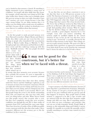 you’ve landed at that memory a bunch. If something is
highly emotional, it gives something a strong sense of
confidence. So people will often think that they know,
for example, exactly what they were doing on 9/11. But
what studies have shown is that you’re probably about
fifty percent wrong in what you really remember. I just
can’t convince you you’re wrong because it has that
super strong feeling. So one thing emotion does is it
makes you view things with a strong sense of confidence,
and that’s because all the vividness in detail gives us a
sense that we’re confident about that memory.
Can you talk about the ongoing research on 9/11
memories?
So the first people to study personal memory were
these Harvard researchers [Roger] Brown and [James]
Kulik, they didn’t study just one event but they were
looking at people who remembered the assassination
of JFK or Martin Luther King or Malcolm X. They
brought people into a laboratory and had them recollect
those events and they ended up coming up with this
term, “flashbulb memory.” The way people described
those events was
almost as if it was a
picture taken with a
flashbulb. They’d tell
you these detailed
memories that were
just not normal.
The thing about
Brown and Kulik is
that they assumed,
which turned out to
be wrong, that these memories were accurate, because
they certainly felt accurate. It’s next to impossible to
know how to measure someone’s memories, personal
memories.
So what researchers have done since then, starting
with Ulric Neisser and the Challenger explosion, is not
to measure accuracy but to measure consistency. If I ask
you right after what you were doing, and I ask you a year
later what you were doing, and you changed your story
then at least one of those is not accurate. But it’s not
that people forgot the event it’s the details surrounding
them, how you found out, who you were with, what
were you doing before and after. What Neisser found
was that people weren’t that accurate after a year,
but they were completely certain they were accurate,
confidence was through the roof. We’ve done studies of
memories from 9/11, and found the exact same thing.
There have been lots of studies of lots of different public
events consistent with this idea that what makes [these
memories] different isn’t the accuracy per se, but the
confidence in these memories.
If we can’t expect our memories to be consistent, what
purpose do you think our memory serves?
To say that they are not always consistent is not to
say that they have to be 100 percent accurate to be
useful. The function of memory is to be able to use the
past to act more adaptively in the future. Nobody forgot
that 9/11 happened, what they forgot were probably
the things that don’t matter. One of my favorite books,
The Seven Sins of Memory written by Dan Schacter, a
professor at Harvard, talks about all these things that
people find puzzling about memory. What he argues
is that for all these things we call memory mistakes,
there’s actually a good adaptive function for it. For
example, every time you retrieve something, the
memory might be modified slightly by the current
situation. It may, in fact, be the case that how you’re
storing it now “incorrectly” is actually relevant for the
function of that memory in the future. These things are
not necessarily memory mistakes. We want to be able to
generalize from experience as opposed to remembering
every little detail. It may not be good for the courtroom
but it’s better for when we’re faced with a threat.
How much do we
know about what
triggers memory?
Anything can be a
trigger. Sometimes
they come from
outside of you, like
being in a place
you once were, or
seeing somebody you
once knew, but they can be internal,“I’m in a bad mood,
so I’m thinking of all the bad things that happened.”
There’s not a sophisticated science of triggers, except
to say that certainly the way I evoke a memory changes
what the memory is. I can cue you in different ways
that can coax different memories out of you.
What do you want the public to know about memory?
I expect memory to be fluid and dynamic [because] I
know that that’s a good function of memory, ultimately.
To me, I know it’s not just a record of the past. It’s a
record of my past combined with my present and all
that happens in between. Most people kind of think
memory is supposed to be like a tape recorder and
are annoyed with the idea that their memories might
change and shift over time. But if something matters
to you, there are ways, techniques, and strategies, that
you can use to help remember details. People think of
memory as this immutable thing and I think it’s pretty
mutable. It’s mutable in everyday life naturally, and it’s
actually something we can have some control over if we
choose to.
it may not be good for the
courtroom, but it’s be er for
when we’re faced with a threat.““
 