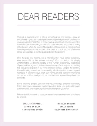 DEAR READERS
Think of a moment when a bite of something hot and greasy—say, an
empanada—grabbed hold of you and transported you to an afternoon in
your grandmother’s kitchen or a late night at a food truck counter; when the
scent of a perfume made you think of a close romantic encounter or a day
at the beach; when the touch of burlap brought you back to middle school
field day and potato sack races. All it takes is a split second of external
stimuli for nostalgia to exit the past and enter the present.
Over the past few months, we at HOPSCOTCH have asked ourselves,
what would life be like without memory? Our conclusion: It’s simply
unfathomable. A defining quality of the human experience, regardless
of personal background, is the mere existence of memory as something
that occupies a space in our mind and our beings. Despite the content,
it is undeniably a universal commonality. We all experience memory and
nostalgia in different ways. Both our individual and collective memories
amuse us, uplift us, and ground us, and for these reasons they should be
celebrate.
In the following pages, you will find visual essays, creative non-fiction,
fiction, interviews, reportage, and recipes that invite you to travel through
our memories, and hopefully inspire you to explore your own.
Please read from cover to cover, as the editors intended their memories to
be shared.
NATALIE CAMPBELL
ASTRID DA SILVA
MAXIMILÍANO DURÓN
ISABELLE ENGLISH
ETHAN JOHNS
KELLYROSE ZIMMERMAN
 
