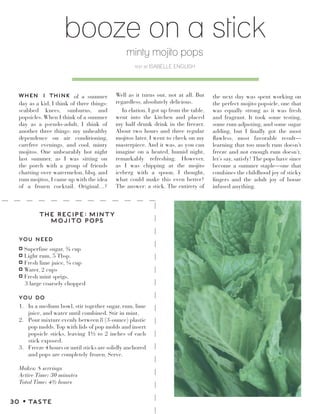 booze on a stick
minty mojito pops
text by ISABELLE ENGLISH
YOU NEED
YOU DO
Superfine sugar, ¾ cup
Light rum, 5 Tbsp.
Fresh lime juice, ¼ cup
Water, 2 cups
Fresh mint sprigs,
3 large coarsely chopped
THE RECIPE: MINTY
MOJITO POPS
1. In a medium bowl, stir together sugar, rum, lime
juice, and water until combined. Stir in mint.
2. Pour mixture evenly between 8 (3-ounce) plastic
pop molds.Top with lids of pop molds and insert
popsicle sticks, leaving 1½ to 2 inches of each
stick exposed.
3. Freeze 4 hours or until sticks are solidly anchored
and pops are completely frozen. Serve.
Makes: 8 servings
Active Time: 30 minutes
Total Time: 4½ hours
WHEN I THINK of a summer
day as a kid, I think of three things:
scabbed knees, sunburns, and
popsicles. When I think of a summer
day as a pseudo-adult, I think of
another three things: my unhealthy
dependence on air conditioning,
carefree evenings, and cool, minty
mojitos. One unbearably hot night
last summer, as I was sitting on
the porch with a group of friends
chatting over watermelon, bbq, and
rum mojitos, I came up with the idea
of a frozen cocktail. Original…?
Well as it turns out, not at all. But
regardless, absolutely delicious.
In elation, I got up from the table,
went into the kitchen and placed
my half drunk drink in the freezer.
About two hours and three regular
mojitos later, I went to check on my
masterpiece. And it was, as you can
imagine on a heated, humid night,
remarkably refreshing. However,
as I was chipping at the mojito
iceberg with a spoon, I thought,
what could make this even better?
The answer: a stick. The entirety of
the next day was spent working on
the perfect mojito popsicle, one that
was equally strong as it was fresh
and fragrant. It took some testing,
some rum adjusting, and some sugar
adding, but I finally got the most
flawless, most favorable result—
learning that too much rum doesn’t
freeze and not enough rum doesn’t,
let’s say, satisfy! The pops have since
become a summer staple—one that
combines the childhood joy of sticky
fingers and the adult joy of booze
infused anything.
30 z TASTE
 