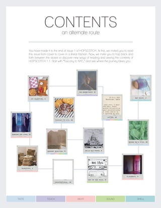 CONTENTS
You have made it to the end of issue 1 of HOPSCOTCH. At first, we invited you to read
this issue from cover to cover in a linear fashion. Now, we invite you to hop back and
forth between the stories to discover new ways of reading and seeing the contents of
HOPSCOTCH 1.1. Start with “Tuscany to NYC,” and see where the journey takes you.
an alternate route
BOOZE ON A STICK, 30
FLASHBACK, 9
MEMORY QUESTION, 17
SEARCHING, 2
MY VALENTINE, 4
TUSCANY TO NYC, 20
HELLO OLD FRIEND, 6
PURSUING THE LIVING, 23
LETTER, 29
YOU SWIPED RIGHT, 13
MIX OF THE ISSUE, 31
WET PAINT, 3
UNINTENTIONAL, 22
TASTE TOUCH SIGHT SOUND SMELL
 