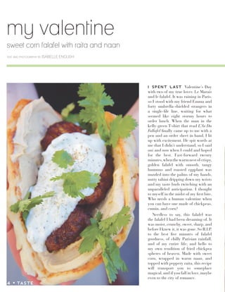 my valentine
sweet corn falafel with raita and naan
text and photography by ISABELLE ENGLISH
I SPENT LAST Valentine’s Day
with two of my true loves: Le Marais
and le falafel. It was raining in Paris,
so I stood with my friend Emma and
forty umbrella-shielded strangers in
a single-file line, waiting for what
seemed like eight stormy hours to
order lunch. When the man in the
kelly-green T-shirt that read L’As Du
Fallafel finally came up to me with a
pen and an order sheet in hand, I lit
up with excitement. He spit words at
me that I didn’t understand, so I said
oui and non when I could and hoped
for the best. Fast-forward twenty
minutes,whenthewarmnestofcrispy,
golden falafel with smooth, tangy
hummus and roasted eggplant was
nuzzled into the palms of my hands,
nutty tahini dripping down my wrists
and my taste buds twitching with an
unparalleled anticipation. I thought
to myself in the midst of my first bite,
Who needs a human valentine when
you can have one made of chickpeas,
cumin, and corn?
Needless to say, this falafel was
the falafel I had been dreaming of. It
was moist, crunchy, sweet, sharp, and
before I knew it, it was gone. So R.I.P.
to the best five minutes of falafel
goodness, of chilly Parisian rainfall,
and of my entire life; and hello to
my own rendition of fried chickpea
spheres of heaven. Made with sweet
corn, wrapped in warm naan, and
topped with peppery raita, this recipe
will transport you to someplace
magical, and if you fall in love, maybe
even to the city of romance.
4 z TASTE
 