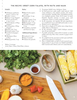 Falafel:
Chickpeas (garbanzo
beans), 1 16-oz. can
Garlic, 5 cloves
Onion, 1 cup chopped
Fresh corn kernels,
1 cup (2 ears)
Fresh cilantro, 2 Tbsp.
chopped
Fresh parsley, 2 Tbsp.
chopped
Kosher salt, 2 tsp.
Ground cumin, 1 tsp.
Crushed red pepper,
½ tsp.
All-purpose flour,
6 Tbsp.
Baking powder, 1 tsp.
Raita:
Plain Greek yogurt,
2½ cups
Fresh mint, ¼ cup
chopped
Ground cumin, 2 tsp.
Kosher salt, ¼ tsp.
Black pepper, ¼ tsp.
Ground red pepper,
¼ tsp.
Cucumbers, 2 peeled
and diced (2 cups)
Additional Ingredients:
Canola oil, 4 cups
Naan, 8 rounds
Cilantro for garnish
1. To prepare falafel, rinse chickpeas; drain.
2. In food processer, pulse garlic until minced. Add
onion, chickpeas, corn, cilantro, parsley, salt, cumin,
and red pepper. Sprinkle flour and baking powder
over chickpea mixture. Pulse 10-15 times, or until
blended. Transfer mixture to bowl, cover, and
refrigerate 3 hours or until completely chilled.
3. In the meantime, stir together all raita ingredients
in a small bowl. Cover and chill until ready to serve.
4. Preheat oven to 300 degrees.
5. Pour oil to a depth of 1½ inches into a large heavy
skillet. Heat to 350 degrees.
6. In the meantime, shape cooled chickpea mixture
into 45 one-inch balls.
7. Fry balls, in batches, in hot oil for 1 minute, or until
golden and crisp. Once done, transfer to paper towel
to drain.
8. In a single level, lay out naan on sheet pan and bake
until warm (about 3–5 minutes).
9. Place 6 falafel balls on half of each warmed naan.
Spoon about ½ cup of raita over falafel and fold in
half. Garnish with cilantro and serve immediately.Makes: 8 servings
Active Time: 1 hour; Total Time: 4 hours
5
THE RECIPE: SWEET CORN FALAFEL WITH RAITA AND NAAN
8
 