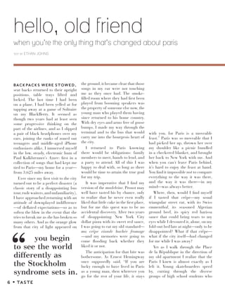 hello, old friend
when you’re the only thing that’s changed about paris
text by ETHAN JOHNS
BACKPACKS WERE STOWED,
seat backs returned to their upright
positions, table trays lifted and
locked. The last time I had been
on a plane, I had been yelled at for
tapping away at a game of Solitaire
on my BlackBerry. It seemed as
though two years had at least seen
some progressive thinking on the
part of the airlines, and as I slipped
a pair of black headphones over my
ears, joining the ranks of zoned out
teenagers and middle-aged iPhone
enthusiasts alike, I immersed myself
in the low, steady, electronic hum of
Paul Kalkbrenner’s Azure: first in a
collection of songs that had kept me
tied to Paris—my home for a year—
from 3,625 miles away.
Ever since my first visit to the city
turned out to be a perfect disaster (a
classic story of a disappointing bus
tour,rudewaiters,andunfamiliarity),
I have approached returning with an
attitude of downplayed indifference
—of deflated expectations—so as to
soften the blow in the event that she
tries to break me as she has broken so
many others. And as the orange glow
from that city of light appeared on
the ground, it became clear that those
songs in my ear were not touching
me as they once had. The smoke-
filled room where they had first been
played from booming speakers was
the property of someone else now, the
young man who played them having
since returned to his home country.
With dry eyes and arms free of goose
bumps, I made my way through the
terminal and to the bus that would
carry me into the bourgeois heart of
the city.
I returned to Paris knowing
there would be obligations: family
members to meet, hands to lend, and
a party to attend. All of this I was
happy to deal with, so long as there
would be time to attain the true goal
for my trip.
It was imperative that I find my
version of the madeleine. Proust may
well have tasted his by chance, only
to realize that he never even really
liked that little cake in the first place,
but for me this quest was to be no
accidental discovery. After two years
of disappointing New York City
dollar pizza with its sweet red sauce,
I was going to eat my old standard—
ma crêpe viande hachée fromage
—and my memories were going to
come flooding back whether they
liked it or not.
The anticipation for that bite was
bothersome. As Ernest Hemingway
once supposedly said, “If you are
lucky enough to have lived in Paris
as a young man, then wherever you
go for the rest of your life, it stays
with you, for Paris is a moveable
feast.” Paris was so moveable that I
had picked her up, thrown her over
my shoulder like a picnic bundled
in a checkered blanket, and brought
her back to New York with me. And
when you can’t leave Paris behind,
it’s hard to enjoy the feast at hand.
You find it impossible not to compare
everything to the way it was there,
and the way it was there—in my
mind—was always better.
Where, then, would I find myself
if I tasted that crêpe—my usual
triangular street eat, with its Swiss
emmenthal, its seasoned Algerian
ground beef, its spicy red harissa
sauce that could bring tears to my
eyes while I devoured it, alone, on my
fold-out bed late at night—only to be
disappointed? What if that crêpe—
what if the city itself—had changed
for me while I was away?
Yet as I walk through the Place
de la République in the direction of
my old apartment I realize that the
Paris I knew is almost exactly as I
left it. Young skateboarders speed
by, cutting through the diverse
groups of high school students who
you begin
to sî the world
diﬀerently as
the Stockholm
syndrome sets in.
“
6 z TASTE
 