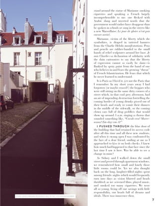 7
stand around the statue of Marianne smoking
cigarettes and speaking a French largely
incomprehensible to me: one flecked with
Arabic slang and inverted words that the
government would rather have disappear than
be spoken in schools or sung in the streets like
a new Marseillaise. Le jour de gloire n’est pas
encore arrivé.
Marianne, victim of the liberty which she
symbolizes, is draped in tattered banners
from the Charlie Hebdo manifestations. Pens
and pencils are rubber-banded to the small
hands of relief sculptures around her base. Je
suis Charlie—a declaration of solidarity with
the slain cartoonists to say that the liberty
of expression cannot so easily be slain—is
flanked by spray paint from the hand of one
who believes in and fears the growing “threat”
of French Islamicization. He fears that which
he never learned to understand.
It is Paris as I lived it, yet not the Paris that
I remember. In my short years away I had
forgotten (or maybe erased?) the beggars who
were still sitting on the same dirty corners of a
street which, in that cool grey afternoon, had
an air of impending destruction foretelling the
coming hordes of young drunks pissed out of
their heads and ready to vomit their dinners
in the middle of the sidewalk, or the coming
clown cars full of drug peddlers that would
show up around 3 a.m. singing a chorus that
sounded something like, “Cocah-een? Maree-
wana? Em-day-em-A?”
I PUSHED THROUGH the blue door of
the building that had retained its access code
after all this time and all these new students,
and when it swung open I was confronted by
the face of a dear friend, smiling at me as I
approached to kiss it on both cheeks. I knew
how much had happened to that face since the
last time I saw it here. Was he able to see a
change in mine?
As Sidney and I walked down the small
street and peered through apartment windows,
we remembered how small and lonely those
little rooms could be. Yet we also thought
back on the long, laughter-filled nights spent
among friends: nights which would frequently
turn into days as vision blurred and heads
throbbed; as we screened films, played music,
and smoked too many cigarettes. We were
all so young, living off our savings with little
responsibility, our heads full of dreams and
ideals. There was innocence then.ETHAN JOHN’S PARISIAN RESIDENCE HALL IN THE 11TH ARRONDISSEMENT.
 