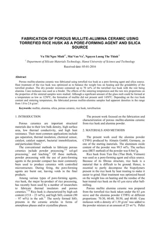 FABRICATION OF POROUS MULLITE-ALUMINA CERAMIC USING
TORREFIED RICE HUSK AS A PORE-FORMING AGENT AND SILICA
SOURCE
Vu Thi Ngoc Minh1*
, Mai Van Vo1
, Nguyen Luong The Thinh 1
1
Department of Silicate Materials Technology, Hanoi University of Science and Technology
Received date: 05-01-2016
Abstract
Porous mullite-alumina ceramic was fabricated using torrefied rice husk as a pore forming agent and silica source.
Heat treatment of the rice husk was optimized as to balance the weight loss on heating and the grindability of the
torrefied product. The dry powder mixture contained up to 70 wt% of the torrefied rice husk with the rest being
alumina. Cane molasses was used as a binder. The effects of the sintering tempratures and the raw mix proportions on
the properties of the sintered samples were studied. Although a significant amount of the glass melt could be formed at
a temperature as low as 1250o
C, the formation of mullite did not present until 1450o
C. Depending on the rice husk
content and sintering temperature, the fabricated porous mullite-alumina samples had apparent densities in the range
from 1.0 to 2.6 g/cm3
.
Keywords: mullite, alumina, silica, porous ceramic, rice husk, torrefraction
1. INTRODUCTION
Porous ceramics are important structural
materials due to their low bulk density, high surface
area, low thermal conductivity, and high heat
resistance. Their most common applications include
gas separation, thermal insulation, chemical sensor,
catalyst, catalyst support, bacterial immobilization,
and particulate filters.1
The conventional methods to fabricate porous
ceramics include powder processing,2-4
sol-gel
processing,5
and leaching.6
Of these methods,
powder processing with the use of pore-forming
agents in the powder compact has most commonly
been used to produce ceramics with controlled
microstructure. During firing, the pore-forming
agents are burnt out, leaving voids in the final
products.
Among various types of pore-forming agents,
rice husk, the major by-product of rice processing,
has recently been used by a number of researchers
to fabricate thermal insulators and porous
ceramics.7-10
Rice husk is characterized by high ash
content (15.8 – 23 wt%), and high SiO2 content (90
– 97 wt%) in the ash.11
The newly formed SiO2
presents in the ceramic articles in forms of
amorphous phases and/or crystalline phases.
The present work focused on the fabrication and
characterization of porous mullite-alumina ceramic
from rice husk and alumina powder.
2. MATERIALS AND METHODS
The present work used the alumina powder
CT9FG produced by Almatis GmbH, Germany, as
one of the starting materials. The aluminum oxide
content of the powder was 99.5 wt%. The surface
area (BET method) of the powder was 0.8m2
/g.
Rice husk from Tien Hai (Thai Binh, Vietnam)
was used as a pore-forming agent and silica source.
Because of its fibrous structure, rice husk is a
material that is difficult to be ground. Hence, is
essential to partly decompose the biopolymers
present in the rice husk by heat treating to make it
easier to grind. Heat treatment was optimized based
on the weight loss on heating and the residue of the
heat treated rice husk on the 63 µm sieve after ball-
milling.
Porous mullite alumina ceramic was prepared
from the torrefied rice husk taken under the 63 µm
sieve and the alumina powder CT9FG at different
proportions: 70:30, 60:40, 50:50, and 40:60. Cane
molasses with a density of 1.39 g/cm3
was added to
the powder mixture at an amount of 25 wt %. Pellet
 