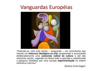 Vanguardas Européias
“Entende-se, com este termo – vanguarda -, um movimento que
investe um interesse ideológico na arte, preparando e anunciando
deliberadamente uma subversão radical da cultura e até dos
costumes sociais, negando em bloco todo o passado e substituindo
a pesquisa metódica por uma ousada experimentação na ordem
estilística e técnica”
(Giuliuo Carlo Argan)
 