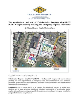 The development and use of Collaborative Response Graphics™
(CRG™) in public safety planning and emergency response operations:
By Michael Bruno, Chief of Police, (Ret.)
Copyright 2016 Critical Response Group | All Rights Reserved
Collaborative Response Graphics™ (CRG™) - GeoRelevant™ imagery with known-distance
gridding, and visual representations of emergency action plan components on which responses,
operations, and assessments can be coordinated and conducted in real time while providing a common
language and operating picture.
GeoRelevant™ - An image and all of its contents are geospatially relevant. In greater detail,
GeoRelevance is where geospatial metadata is imbedded in every pixel of an otherwise "dumb"
graphic or image layer, imparting geospatial relevance on something that, in its original form, had no
geospatial information or significance.
 