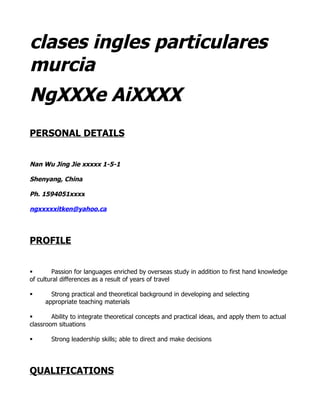 clases ingles particulares
murcia
NgXXXe AiXXXX
PERSONAL DETAILS


Nan Wu Jing Jie xxxxx 1-5-1

Shenyang, China

Ph. 1594051xxxx

ngxxxxxitken@yahoo.ca




PROFILE


§       Passion for languages enriched by overseas study in addition to first hand knowledge
of cultural differences as a result of years of travel

§      Strong practical and theoretical background in developing and selecting
     appropriate teaching materials

§       Ability to integrate theoretical concepts and practical ideas, and apply them to actual
classroom situations

§       Strong leadership skills; able to direct and make decisions




QUALIFICATIONS
 