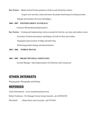 Key Factors - Market and sell Fosters products to both on and off premise clients..

                Acquire new accounts; retain and ensure the proper functioning of existing accounts.

          Manage and maintain call cycle and budgets..

2006 - 2007   FOSTERS GROUP AUSTRALIA

         Customer Merchandising Representative

Key Factors - Creating and implementing various concepts for festivals, race days and outdoor events.

          Execution of interior decorations and displays for both on floor and window..

          Negotiation and execution of fridge and shelf relay.

          Performing product tastings and demonstrations.

2003 - 2006    WORLD TRAVEL



2001 - 2003   DRAKE DWYER & ASSOCIATES

         Account Manager / Sales Representative for Domestic and Commercial




OTHER INTERESTS
Playing guitar, Photography and Surfing..

REFEREES
Teach International – (www.teachinternational.com)

Robert Tomlinson - Fbs Manager Fosters Group Australia - ph. 0429342258

Phil Scholl    - Drake Dwyer and Associates - ph.55791601
 