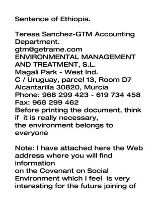Sentence of Ethiopia.

Teresa Sanchez-GTM Accounting
Department.
gtm@getrame.com
ENVIRONMENTAL MANAGEMENT
AND TREATMENT, S.L.
Magali Park - West Ind.
C / Uruguay, parcel 13, Room D7
Alcantarilla 30820, Murcia
Phone: 968 299 423 - 619 734 458
Fax: 968 299 462
Before printing the document, think
if it is really necessary,
the environment belongs to
everyone

Note: I have attached here the Web
address where you will find
information
on the Covenant on Social
Environment which I feel is very
interesting for the future joining of
 