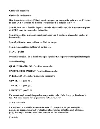 Grabación adecuada

Grabación inadecuada

Hay 6 menús para elegir. Elija el menú que quiera y presione la tecla precisa. Presione
la tecla EN y el sistema irá al menú seleccionado y la función saldrá??

Menú1 peso: con la función de peso, como la báscula eléctrica y la función de limpieza
de ZERO pero sin comprobar la función.

Menú 2 selección: función de mantener/conservar el producto adecuado y grabar el
inadecuado.

Menú3 calibrado: para calibrar la célula de carga.

Menú 4 instalación: establecer el parámetro

MENU 1 PESO

Presionar la tecla 1 en el menú principal y pulsar EN y aparecerá la siguiente imagen:

Selección 000.0g

QUALIFIED AMOUNT: Cantidad adecuada:

UNQUALIFIED AMOUNT: Cantidad inadecuada:

PRESPARANUM: pulsar número de parámetro

ULWEIGHT: peso ?? G

TAWEIGHT: peso ¿? G

LLWEIGHT: peso?? G

Para mostrar el peso de los productos que están en la célula de carga. Presionar la
tecla CE para borrar zero y presionar ESC para parar.

Menú 2 selección

Para acceder a selección presionar la tecla EN. Asegúrese de que ha elegido el
parámetro adecuado para el producto, si el parámetro actual no es el adecuado,
programe el parámetro correcto en el menú de funcionamiento.

Peso 0.0g
 