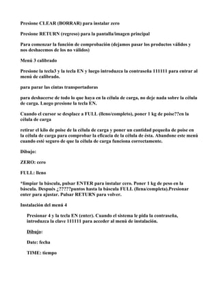 Presione CLEAR (BORRAR) para instalar zero

Presione RETURN (regreso) para la pantalla/imagen principal

Para comenzar la función de comprobación (dejamos pasar los productos válidos y
nos deshacemos de los no válidos)

Menú 3 calibrado

Presione la tecla3 y la tecla EN y luego introduzca la contraseña 111111 para entrar al
menú de calibrado.

para parar las cintas transportadoras

para deshacerse de todo lo que haya en la célula de carga, no deje nada sobre la célula
de carga. Luego presione la tecla EN.

Cuando el cursor se desplace a FULL (lleno/completo), poner 1 kg de poise??en la
célula de carga

retirar el kilo de poise de la célula de carga y poner un cantidad pequeña de poise en
la célula de carga para comprobar la eficacia de la célula de ésta. Abandone este menú
cuando esté seguro de que la célula de carga funciona correctamente.

Dibujo:

ZERO: cero

FULL: lleno

*limpiar la báscula, pulsar ENTER para instalar cero. Poner 1 kg de peso en la
báscula. Después ¿?????puntos hasta la báscula FULL (llena/completa).Presionar
enter para ajustar. Pulsar RETURN para volver.

Instalación del menú 4

   Presionar 4 y la tecla EN (enter). Cuando el sistema le pida la contraseña,
   introduzca la clave 111111 para acceder al menú de instalación.

   Dibujo:

   Date: fecha

   TIME: tiempo
 