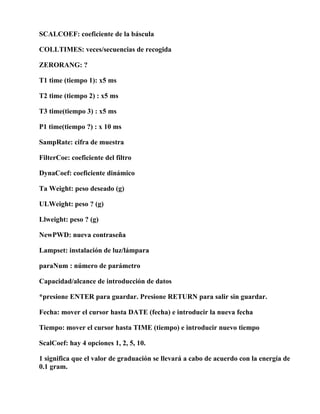 SCALCOEF: coeficiente de la báscula

COLLTIMES: veces/secuencias de recogida

ZERORANG: ?

T1 time (tiempo 1): x5 ms

T2 time (tiempo 2) : x5 ms

T3 time(tiempo 3) : x5 ms

P1 time(tiempo ?) : x 10 ms

SampRate: cifra de muestra

FilterCoe: coeficiente del filtro

DynaCoef: coeficiente dinámico

Ta Weight: peso deseado (g)

ULWeight: peso ? (g)

Llweight: peso ? (g)

NewPWD: nueva contraseña

Lampset: instalación de luz/lámpara

paraNum : número de parámetro

Capacidad/alcance de introducción de datos

*presione ENTER para guardar. Presione RETURN para salir sin guardar.

Fecha: mover el cursor hasta DATE (fecha) e introducir la nueva fecha

Tiempo: mover el cursor hasta TIME (tiempo) e introducir nuevo tiempo

ScalCoef: hay 4 opciones 1, 2, 5, 10.

1 significa que el valor de graduación se llevará a cabo de acuerdo con la energía de
0.1 gram.
 