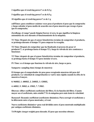 2 significa que el resolving power? es de 0.2 g

5 significa que el resolving power? es de 0.5 g

10 significa que el resolving power? es de 1 g

collTimes: para establecer cuántas veces pesa el producto el peso que lo comprueba
y luego calcular el peso medio de acuerdo con el peso muestra que recoge el peso
que lo comprueba.

ZeroRang: el range? puede limpiar/borrar el cero, lo que significa la limpieza
automática de zero durante el funcionamiento de la máquina.

T1 Time: Después de que el sensor fotoeléctrico termine de comprobar el producto,
se prolonga durante el tiempo T1 para empezar la recogida.

T2 Time: Después de comprobar que ha finalizado el proceso de pesar el
producto??, se prolonga hasta el tiempo T2 y luego la válvula de aire comienza a
funcionar.

T3 Time: después de que el sensor fotoeléctrico termine de comprobar el producto,
se prolonga hasta el tiempo T3 para instalar el cero.

P1 Time: es el tiempo que funciona la válvula de aire, luego se para.

Samparte: sampling time( tiempo de muestra)

El tiempo que el comprobador de peso pasa recogiendo muestras del peso del
producto. La velocidad de comprobación se vuelve más rápida cuando la cifra de la
muestra el mayor.

0. 960HZ, 1. 480HZ, 2. 240HZ, 3. 120HZ,

4. 60HZ, 5. 30HZ, 6. 15HZ, 7. 7.5HZ.

filtercoe: (filter coefficient) coeficiente del filtro. Es la función del filtro. Cuanto
mayor sea el coeficiente, más estable?? Es la máquina pero más lenta la velocidad.

Dynacoef: Dynamic coefficient (coeficiente dinámico). Para corregir el coeficiente y
la diferencia entre el peso mostrado y el real.

Nuevo coeficiente dinámico= peso real dividido entre el peso mostrado multiplicado
por antiguo coeficiente dinámico.

TAWeight: (target weight) peso deseado. El peso que necesitas obtener.
 