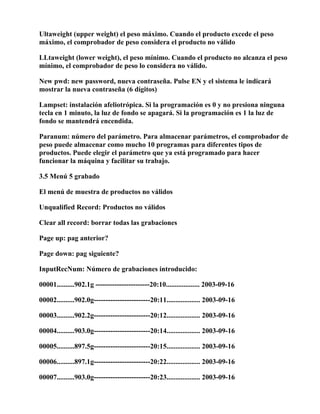 Ultaweight (upper weight) el peso máximo. Cuando el producto excede el peso
máximo, el comprobador de peso considera el producto no válido

LLtaweight (lower weight), el peso mínimo. Cuando el producto no alcanza el peso
mínimo, el comprobador de peso lo considera no válido.

New pwd: new password, nueva contraseña. Pulse EN y el sistema le indicará
mostrar la nueva contraseña (6 dígitos)

Lampset: instalación afeliotrópica. Si la programación es 0 y no presiona ninguna
tecla en 1 minuto, la luz de fondo se apagará. Si la programación es 1 la luz de
fondo se mantendrá encendida.

Paranum: número del parámetro. Para almacenar parámetros, el comprobador de
peso puede almacenar como mucho 10 programas para diferentes tipos de
productos. Puede elegir el parámetro que ya está programado para hacer
funcionar la máquina y facilitar su trabajo.

3.5 Menú 5 grabado

El menú de muestra de productos no válidos

Unqualified Record: Productos no válidos

Clear all record: borrar todas las grabaciones

Page up: pag anterior?

Page down: pag siguiente?

InputRecNum: Número de grabaciones introducido:

00001..........902.1g -----------------------20:10................... 2003-09-16

00002..........902.0g------------------------20:11................... 2003-09-16

00003..........902.2g------------------------20:12................... 2003-09-16

00004..........903.0g------------------------20:14................... 2003-09-16

00005..........897.5g------------------------20:15................... 2003-09-16

00006..........897.1g------------------------20:22................... 2003-09-16

00007..........903.0g------------------------20:23................... 2003-09-16
 
