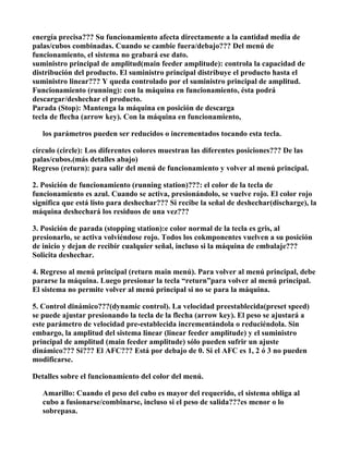 energía precisa??? Su funcionamiento afecta directamente a la cantidad media de
palas/cubos combinadas. Cuando se cambie fuera/debajo??? Del menú de
funcionamiento, el sistema no grabará ese dato.
suministro principal de amplitud(main feeder amplitude): controla la capacidad de
distribución del producto. El suministro principal distribuye el producto hasta el
suministro linear??? Y queda controlado por el suministro principal de amplitud.
Funcionamiento (running): con la máquina en funcionamiento, ésta podrá
descargar/deshechar el producto.
Parada (Stop): Mantenga la máquina en posición de descarga
tecla de flecha (arrow key). Con la máquina en funcionamiento,

   los parámetros pueden ser reducidos o incrementados tocando esta tecla.

círculo (circle): Los diferentes colores muestran las diferentes posiciones??? De las
palas/cubos.(más detalles abajo)
Regreso (return): para salir del menú de funcionamiento y volver al menú principal.

2. Posición de funcionamiento (running station)???: el color de la tecla de
funcionamiento es azul. Cuando se activa, presionándolo, se vuelve rojo. El color rojo
significa que está listo para deshechar??? Si recibe la señal de deshechar(discharge), la
máquina deshechará los residuos de una vez???

3. Posición de parada (stopping station):e color normal de la tecla es gris, al
presionarlo, se activa volviéndose rojo. Todos los cokmponentes vuelven a su posición
de inicio y dejan de recibir cualquier señal, incluso si la máquina de embalaje???
Solicita deshechar.

4. Regreso al menú principal (return main menú). Para volver al menú principal, debe
pararse la máquina. Luego presionar la tecla “return”para volver al menú principal.
El sistema no permite volver al menú principal si no se para la máquina.

5. Control dinámico???(dynamic control). La velocidad preestablecida(preset speed)
se puede ajustar presionando la tecla de la flecha (arrow key). El peso se ajustará a
este parámetro de velocidad pre-establecida incrementándola o reduciéndola. Sin
embargo, la amplitud del sistema linear (linear feeder amplitude) y el suministro
principal de amplitud (main feeder amplitude) sólo pueden sufrir un ajuste
dinámico??? Si??? El AFC??? Está por debajo de 0. Si el AFC es 1, 2 ó 3 no pueden
modificarse.

Detalles sobre el funcionamiento del color del menú.

   Amarillo: Cuando el peso del cubo es mayor del requerido, el sistema obliga al
   cubo a fusionarse/combinarse, incluso si el peso de salida???es menor o lo
   sobrepasa.
 