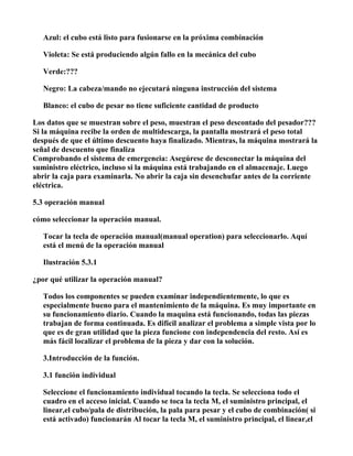 Azul: el cubo está listo para fusionarse en la próxima combinación

   Violeta: Se está produciendo algún fallo en la mecánica del cubo

   Verde:???

   Negro: La cabeza/mando no ejecutará ninguna instrucción del sistema

   Blanco: el cubo de pesar no tiene suficiente cantidad de producto

Los datos que se muestran sobre el peso, muestran el peso descontado del pesador???
Si la máquina recibe la orden de multidescarga, la pantalla mostrará el peso total
después de que el último descuento haya finalizado. Mientras, la máquina mostrará la
señal de descuento que finaliza
Comprobando el sistema de emergencia: Asegúrese de desconectar la máquina del
suministro eléctrico, incluso si la máquina está trabajando en el almacenaje. Luego
abrir la caja para examinarla. No abrir la caja sin desenchufar antes de la corriente
eléctrica.

5.3 operación manual

cómo seleccionar la operación manual.

   Tocar la tecla de operación manual(manual operation) para seleccionarlo. Aquí
   está el menú de la operación manual

   Ilustración 5.3.1

¿por qué utilizar la operación manual?

   Todos los componentes se pueden examinar independientemente, lo que es
   especialmente bueno para el mantenimiento de la máquina. Es muy importante en
   su funcionamiento diario. Cuando la maquina está funcionando, todas las piezas
   trabajan de forma continuada. Es difícil analizar el problema a simple vista por lo
   que es de gran utilidad que la pieza funcione con independencia del resto. Así es
   más fácil localizar el problema de la pieza y dar con la solución.

   3.Introducción de la función.

   3.1 función individual

   Seleccione el funcionamiento individual tocando la tecla. Se selecciona todo el
   cuadro en el acceso inicial. Cuando se toca la tecla M, el suministro principal, el
   linear,el cubo/pala de distribución, la pala para pesar y el cubo de combinación( si
   está activado) funcionarán Al tocar la tecla M, el suministro principal, el linear,el
 