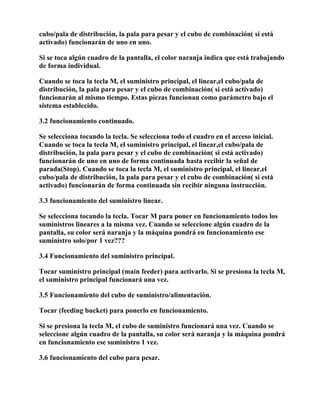cubo/pala de distribución, la pala para pesar y el cubo de combinación( si está
activado) funcionarán de uno en uno.

Si se toca algún cuadro de la pantalla, el color naranja indica que está trabajando
de forma individual.

Cuando se toca la tecla M, el suministro principal, el linear,el cubo/pala de
distribución, la pala para pesar y el cubo de combinación( si está activado)
funcionarán al mismo tiempo. Estas piezas funcionan como parámetro bajo el
sistema establecido.

3.2 funcionamiento continuado.

Se selecciona tocando la tecla. Se selecciona todo el cuadro en el acceso inicial.
Cuando se toca la tecla M, el suministro principal, el linear,el cubo/pala de
distribución, la pala para pesar y el cubo de combinación( si está activado)
funcionarán de uno en uno de forma continuada hasta recibir la señal de
parada(Stop). Cuando se toca la tecla M, el suministro principal, el linear,el
cubo/pala de distribución, la pala para pesar y el cubo de combinación( si está
activado) funcionarán de forma continuada sin recibir ninguna instrucción.

3.3 funcionamiento del suministro linear.

Se selecciona tocando la tecla. Tocar M para poner en funcionamiento todos los
suministros lineares a la misma vez. Cuando se seleccione algún cuadro de la
pantalla, su color será naranja y la máquina pondrá en funcionamiento ese
suministro solo/por 1 vez???

3.4 Funcionamiento del suministro principal.

Tocar suministro principal (main feeder) para activarlo. Si se presiona la tecla M,
el suministro principal funcionará una vez.

3.5 Funcionamiento del cubo de suministro/alimentación.

Tocar (feeding bucket) para ponerlo en funcionamiento.

Si se presiona la tecla M, el cubo de suministro funcionará una vez. Cuando se
seleccione algún cuadro de la pantalla, su color será naranja y la máquina pondrá
en funcionamiento ese suministro 1 vez.

3.6 funcionamiento del cubo para pesar.
 