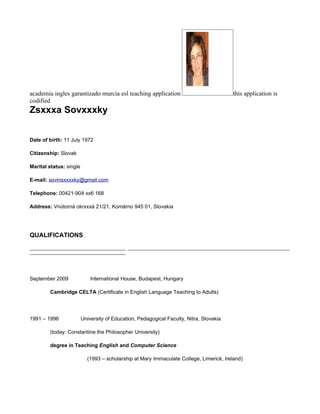 academia ingles garantizado murcia esl teaching application                                  this application is
codified
Zsxxxa Sovxxxky


Date of birth: 11 July 1972

Citizenship: Slovak

Marital status: single

E-mail: sovinsxxxxky@gmail.com

Telephone: 00421-904 xx6 168

Address: Vnútorná okrxxxá 21/21, Komárno 945 01, Slovakia




QUALIFICATIONS
_______________________________________________________________________________________________________________________
____________________________________________




September 2009               International House, Budapest, Hungary

         Cambridge CELTA (Certificate in English Language Teaching to Adults)




1991 – 1996              University of Education, Pedagogical Faculty, Nitra, Slovakia

         (today: Constantine the Philosopher University)

         degree in Teaching English and Computer Science

                           (1993 – scholarship at Mary Immaculate College, Limerick, Ireland)
 