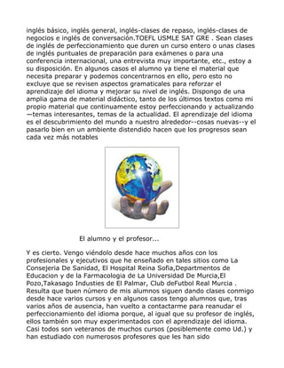 inglés básico, inglés general, inglés-clases de repaso, inglés-clases de
negocios e inglés de conversación.TOEFL USMLE SAT GRE . Sean clases
de inglés de perfeccionamiento que duren un curso entero o unas clases
de inglés puntuales de preparación para exámenes o para una
conferencia internacional, una entrevista muy importante, etc., estoy a
su disposición. En algunos casos el alumno ya tiene el material que
necesita preparar y podemos concentrarnos en ello, pero esto no
excluye que se revisen aspectos gramaticales para reforzar el
aprendizaje del idioma y mejorar su nivel de inglés. Dispongo de una
amplia gama de material didáctico, tanto de los últimos textos como mi
propio material que continuamente estoy perfeccionando y actualizando
—temas interesantes, temas de la actualidad. El aprendizaje del idioma
es el descubrimiento del mundo a nuestro alrededor--cosas nuevas--y el
pasarlo bien en un ambiente distendido hacen que los progresos sean
cada vez más notables




                El alumno y el profesor...

Y es cierto. Vengo viéndolo desde hace muchos años con los
profesionales y ejecutivos que he enseñado en tales sitios como La
Consejeria De Sanidad, El Hospital Reina Sofia,Departmentos de
Educacion y de la Farmacologia de La Universidad De Murcia,El
Pozo,Takasago Industies de El Palmar, Club deFutbol Real Murcia .
Resulta que buen número de mis alumnos siguen dando clases conmigo
desde hace varios cursos y en algunos casos tengo alumnos que, tras
varios años de ausencia, han vuelto a contactarme para reanudar el
perfeccionamiento del idioma porque, al igual que su profesor de inglés,
ellos también son muy experimentados con el aprendizaje del idioma.
Casi todos son veteranos de muchos cursos (posiblemente como Ud.) y
han estudiado con numerosos profesores que les han sido
 
