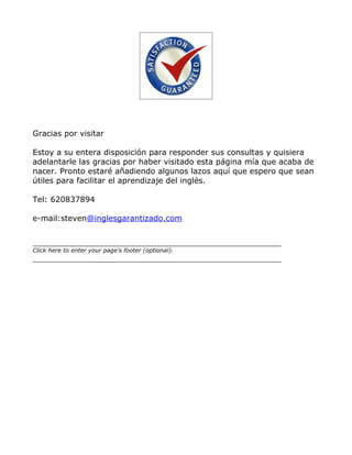 Gracias por visitar

Estoy a su entera disposición para responder sus consultas y quisiera
adelantarle las gracias por haber visitado esta página mía que acaba de
nacer. Pronto estaré añadiendo algunos lazos aquí que espero que sean
útiles para facilitar el aprendizaje del inglés.

Tel: 620837894

e-mail:steven@inglesgarantizado.com



Click here to enter your page's footer (optional).
 