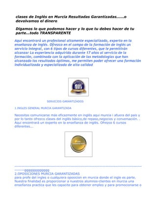 clases de Inglés en Murcia Resultadas Garantizadas......o
devolvamos el dinero

Digamos lo que podemos hacer y lo que tu debes hacer de tu
parte...todo TRANSPARENTE

Aqui encontrará un profesional altamente especializado, experto en la
enseñanza de inglés. Ofrezco en el campo de la formación de inglés un
servicio integral, con 6 tipos de cursos diferentes, que le permitirán
alcanzar La experiencia adquirida durante 17 años al servicio de la
formación, combinada con la aplicación de las metodologías que han
alcanzado los resultados óptimos, me permiten poder ofrecer una formación
individualizada y especializada de alta calidad




                       SERVICIOS GARANTIZADOS

1.INGLES GENERAL MURCIA GARANTIZADA

Necesitas comunicarse más eficazmente en inglés aqui murcia i afuera del pais y
por lo tanto ofrezco clases del inglés básico,de repaso,negocios y conversación. .
Aqui encontrará un experto en la enseñanza de inglés. Ofrezco 6 cursos
diferentes...




-------------------------------------------------------------------------------------------
-------ggggggggggggg
2.OPOSICIONES MURCIA GARANTIZADAS
para profe del ingles o cualquiera oposicion en murcia donde el ingle es parte.
Nuestra finalidad es proporcionar a nuestros alumnos-clientes en murcia una
enseñanza practica que les capacite para obtener empleo y para promocionarse o
 