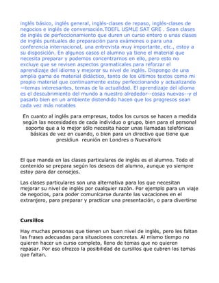 inglés básico, inglés general, inglés-clases de repaso, inglés-clases de
negocios e inglés de conversación.TOEFL USMLE SAT GRE . Sean clases
de inglés de perfeccionamiento que duren un curso entero o unas clases
de inglés puntuales de preparación para exámenes o para una
conferencia internacional, una entrevista muy importante, etc., estoy a
su disposición. En algunos casos el alumno ya tiene el material que
necesita preparar y podemos concentrarnos en ello, pero esto no
excluye que se revisen aspectos gramaticales para reforzar el
aprendizaje del idioma y mejorar su nivel de inglés. Dispongo de una
amplia gama de material didáctico, tanto de los últimos textos como mi
propio material que continuamente estoy perfeccionando y actualizando
—temas interesantes, temas de la actualidad. El aprendizaje del idioma
es el descubrimiento del mundo a nuestro alrededor--cosas nuevas--y el
pasarlo bien en un ambiente distendido hacen que los progresos sean
cada vez más notables

 En cuanto al inglés para empresas, todos los cursos se hacen a medida
 según las necesidades de cada individuo o grupo, bien para el personal
  soporte que a lo mejor sólo necesita hacer unas llamadas telefónicas
    básicas de vez en cuando, o bien para un directivo que tiene que
               presidiun reunión en Londres o NuevaYork



El que manda en las clases particulares de inglés es el alumno. Todo el
contenido se prepara según los deseos del alumno, aunque yo siempre
estoy para dar consejos.

Las clases particulares son una alternativa para los que necesitan
mejorar su nivel de inglés por cualquier razón. Por ejemplo para un viaje
de negocios, para poder comunicarse durante las vacaciones en el
extranjero, para preparar y practicar una presentación, o para divertirse



Cursillos

Hay muchas personas que tienen un buen nivel de inglés, pero les faltan
las frases adecuadas para situaciones concretas. Al mismo tiempo no
quieren hacer un curso completo, lleno de temas que no quieren
repasar. Por eso ofrezco la posibilidad de cursillos que cubren los temas
que faltan.
 