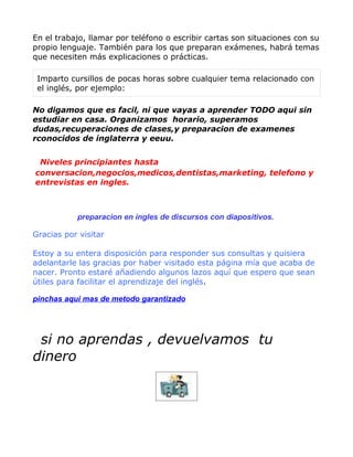 En el trabajo, llamar por teléfono o escribir cartas son situaciones con su
propio lenguaje. También para los que preparan exámenes, habrá temas
que necesiten más explicaciones o prácticas.

 Imparto cursillos de pocas horas sobre cualquier tema relacionado con
 el inglés, por ejemplo:

No digamos que es facil, ni que vayas a aprender TODO aqui sin
estudiar en casa. Organizamos horario, superamos
dudas,recuperaciones de clases,y preparacion de examenes
rconocidos de inglaterra y eeuu.


 Niveles principiantes hasta
conversacion,negocios,medicos,dentistas,marketing, telefono y
entrevistas en ingles.



           preparacion en ingles de discursos con diapositivos.

Gracias por visitar

Estoy a su entera disposición para responder sus consultas y quisiera
adelantarle las gracias por haber visitado esta página mía que acaba de
nacer. Pronto estaré añadiendo algunos lazos aquí que espero que sean
útiles para facilitar el aprendizaje del inglés.

pinchas aqui mas de metodo garantizado




 si no aprendas , devuelvamos tu
dinero
 