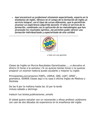 •   Aqui encontrará un profesional altamente especializado, experto en la
      enseñanza de inglés. Ofrezco en el campo de la formación de inglés un
      servicio integral, con 6 tipos de cursos diferentes, que le permitirán
      alcanzar La experiencia adquirida durante 17 años al servicio de la
      formación, combinada con la aplicación de las metodologías que han
      alcanzado los resultados óptimos, me permiten poder ofrecer una
      formación individualizada y especializada de alta calidad




                                    y todo con una garantia




Clases de Inglés en Murcia Resultadas Garantizadas......o devuelvo el
dinero (5 horas a la semana ) Si no quieres tantas horas o no quieres
preparar un examen todovia puedo ayudarte y mejorar tu ingles

Principiantes,conversacion,TOEFL, USMLE, GRE, LSAT, GMAT ,
gramatica. DONDE Clases aqui o tu casa o oficina Ingles de Medicos y
Dentista

De las 9 por la mañana hasta las 10 por la tarde
incluso sabado y domingo

traducir tus textos,publicaciones ,emails

Si Usted quiere estudiar con un reconocido y eficaz profesor autónomo
con casi de dos décadas de experiencia en la enseñanza del inglés
 